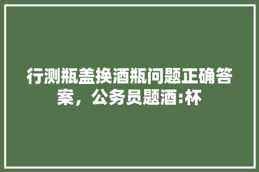 行测瓶盖换酒瓶问题正确答案，公务员题酒:杯 建筑考试