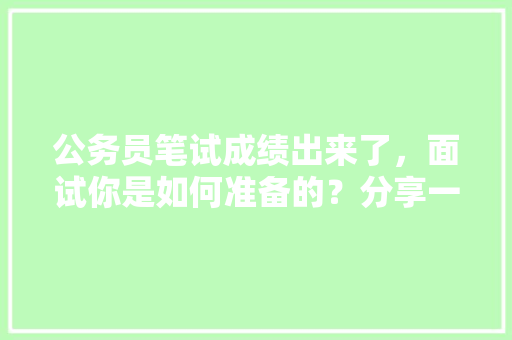 公务员笔试成绩出来了，面试你是如何准备的？分享一下备考经验，考公务员面试考试题库及答案 教育科普