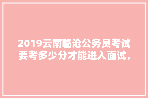 2019云南临沧公务员考试要考多少分才能进入面试，临沧公务员考试题及答案 建筑考试