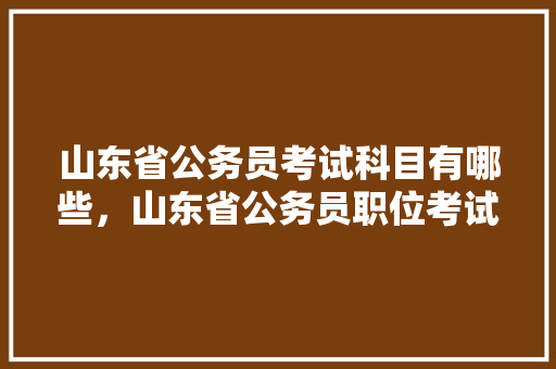 山东省公务员考试科目有哪些，山东省公务员职位考试题库及答案 大学排名
