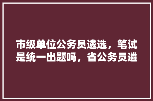 市级单位公务员遴选，笔试是统一出题吗，省公务员遴选考试题库及答案 公考知识