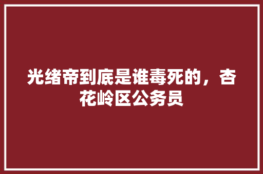 光绪帝到底是谁毒死的，杏花岭区公务员 教育科普
