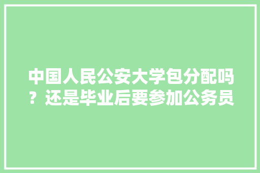 中国人民公安大学包分配吗？还是毕业后要参加公务员考试，人民大学公务员考试题目 专业填报