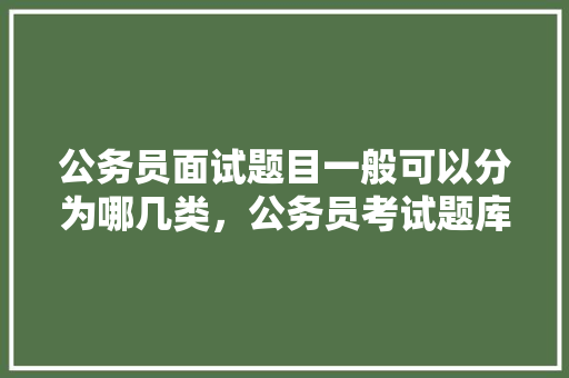 公务员面试题目一般可以分为哪几类，公务员考试题库分析怎么写 大学排名