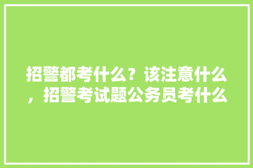 招警都考什么？该注意什么，招警考试题公务员考什么 建筑考试