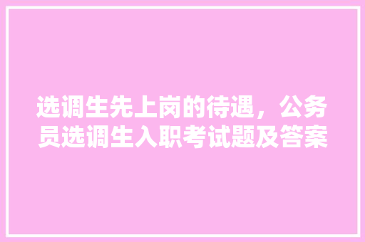选调生先上岗的待遇，公务员选调生入职考试题及答案 专业填报