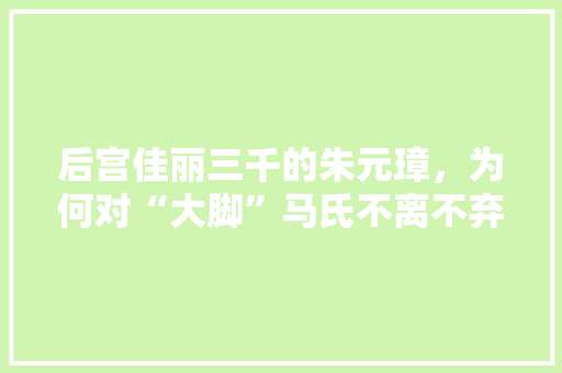 后宫佳丽三千的朱元璋，为何对“大脚”马氏不离不弃，青田公务员考试题目及答案 建筑考试