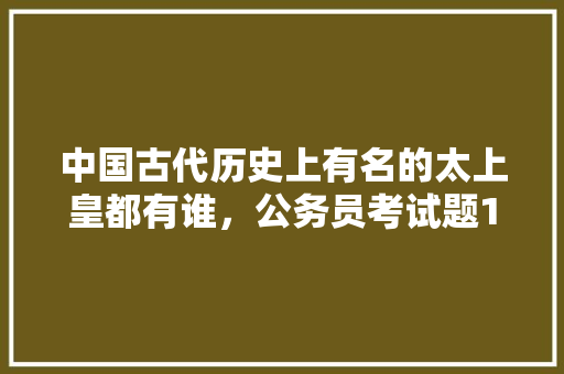 中国古代历史上有名的太上皇都有谁，公务员考试题12345 专业填报