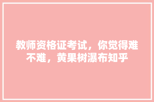 教师资格证考试，你觉得难不难，黄果树瀑布知乎 公考知识