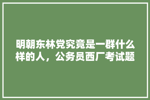 明朝东林党究竟是一群什么样的人，公务员西厂考试题库及答案 公考知识