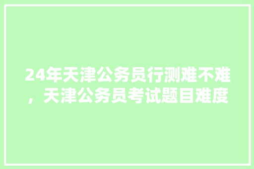 24年天津公务员行测难不难，天津公务员考试题目难度大吗 专业填报