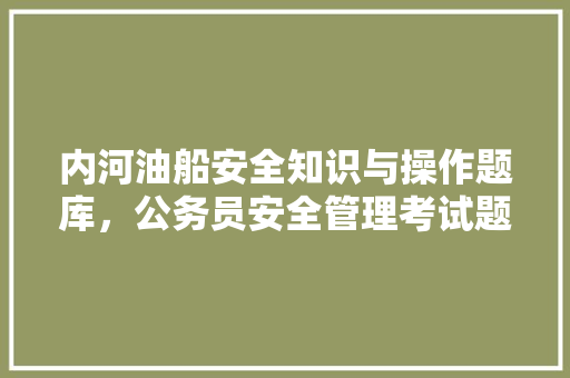 内河油船安全知识与操作题库，公务员安全管理考试题库及答案 建筑考试