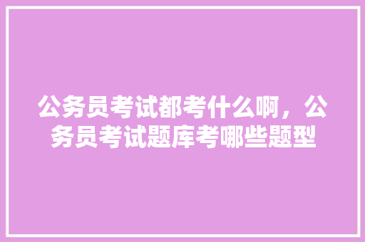 公务员考试都考什么啊，公务员考试题库考哪些题型 专业填报