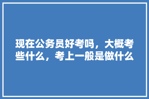 现在公务员好考吗，大概考些什么，考上一般是做什么的，公务员文秘类考试题库及答案 建筑考试