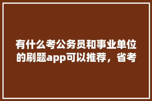 有什么考公务员和事业单位的刷题app可以推荐，省考公务员app哪个题库好 公考知识