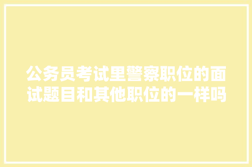 公务员考试里警察职位的面试题目和其他职位的一样吗，公务员公安专业科目考试题型 大学排名