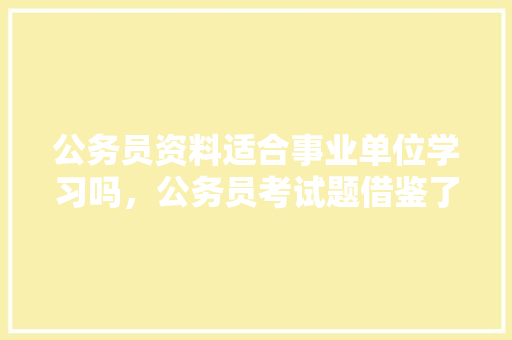 公务员资料适合事业单位学习吗，公务员考试题借鉴了什么 教育科普