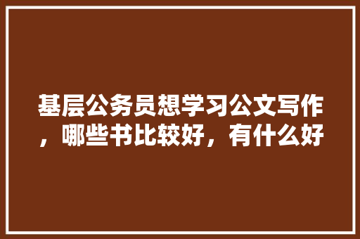 基层公务员想学习公文写作，哪些书比较好，有什么好的学习方法么，公务员公文考试题及答案 公考知识