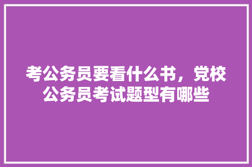 考公务员要看什么书，党校公务员考试题型有哪些 专业填报