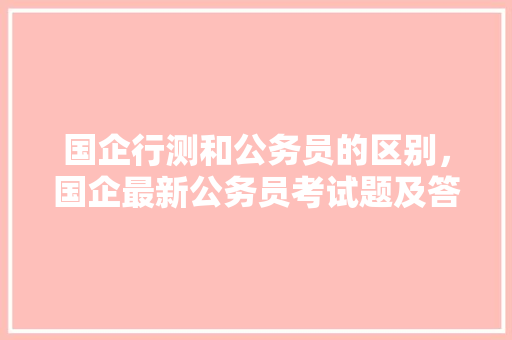 国企行测和公务员的区别，国企最新公务员考试题及答案 专业填报