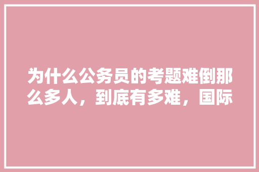 为什么公务员的考题难倒那么多人，到底有多难，国际公务员考试题目及答案 教育科普