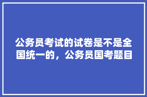 公务员考试的试卷是不是全国统一的，公务员国考题目分布 教育科普