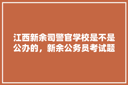 江西新余司警官学校是不是公办的，新余公务员考试题目及答案