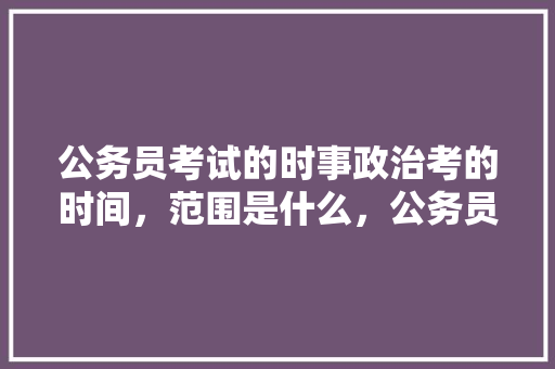 公务员考试的时事政治考的时间，范围是什么，公务员考试国考日期 建筑考试