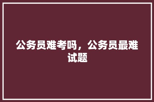 公务员难考吗，公务员最难试题 教育科普