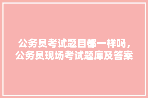 公务员考试题目都一样吗，公务员现场考试题库及答案 公考知识