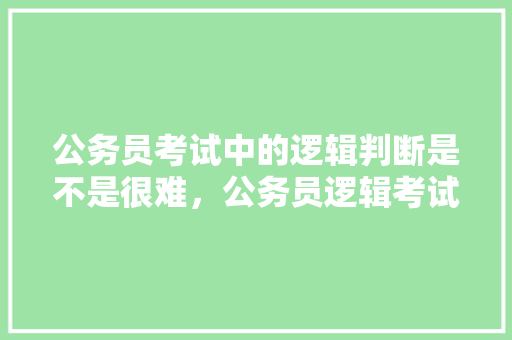 公务员考试中的逻辑判断是不是很难，公务员逻辑考试题目 大学排名