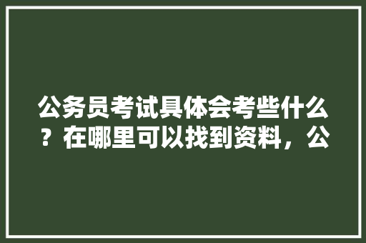 公务员考试具体会考些什么？在哪里可以找到资料，公务员参考试题及答案 建筑考试