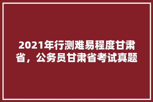 2021年行测难易程度甘肃省，公务员甘肃省考试真题 教育科普