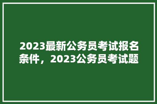 2023最新公务员考试报名条件，2023公务员考试题目及答案 专业填报