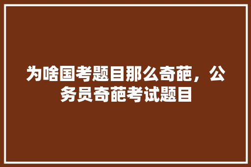 为啥国考题目那么奇葩，公务员奇葩考试题目 大学排名