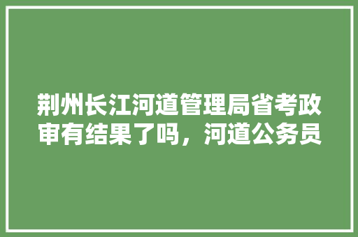 荆州长江河道管理局省考政审有结果了吗，河道公务员考试题及答案 教育科普