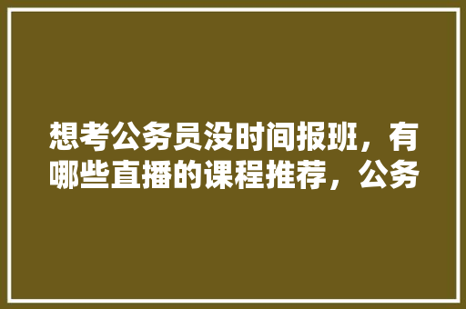 想考公务员没时间报班，有哪些直播的课程推荐，公务员考试题直播怎么做 专业填报
