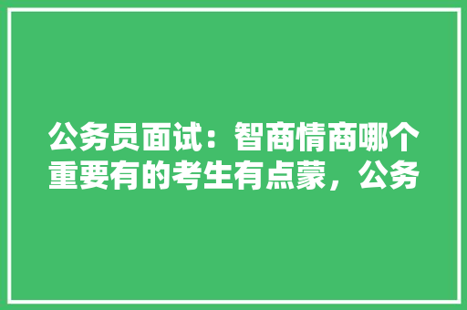 公务员面试：智商情商哪个重要有的考生有点蒙，公务员考试题智力题及答案 大学排名