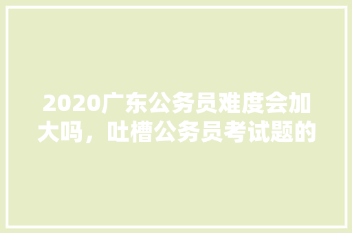 2020广东公务员难度会加大吗，吐槽公务员考试题的句子 大学排名