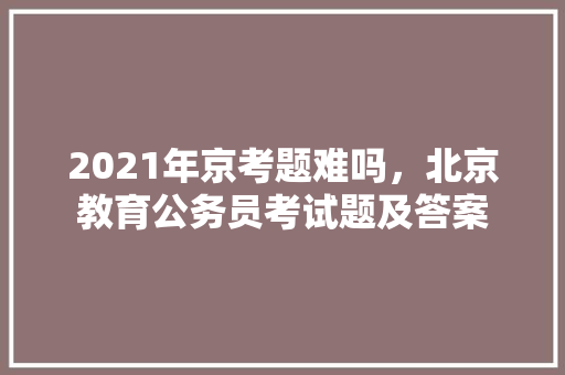 2021年京考题难吗，北京教育公务员考试题及答案 建筑考试