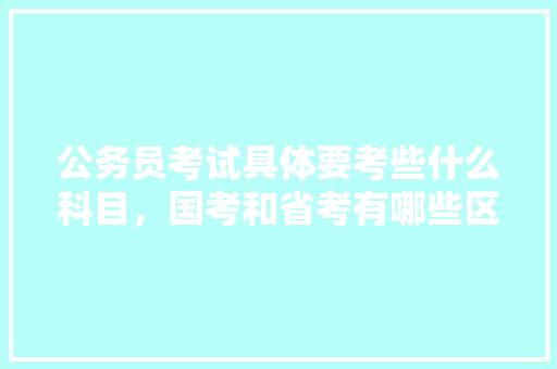 公务员考试具体要考些什么科目，国考和省考有哪些区别，公务员考试题考什么 公考知识