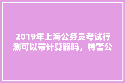 2019年上海公务员考试行测可以带计算器吗，特警公务员考试题目及答案 公考知识