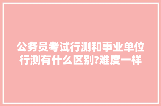 公务员考试行测和事业单位行测有什么区别?难度一样吗，公务员行测考试题库及答案 建筑考试