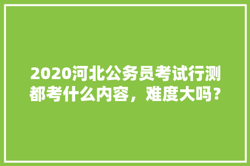 2020河北公务员考试行测都考什么内容，难度大吗？有哪些小技巧，2020省公务员考试题目及答案 公考知识