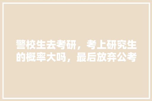 警校生去考研，考上研究生的概率大吗，最后放弃公考，去考研有前途吗，公务员考试题12345 专业填报