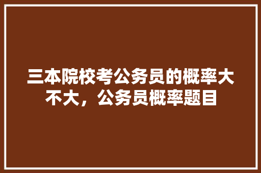 三本院校考公务员的概率大不大，公务员概率题目 专业填报