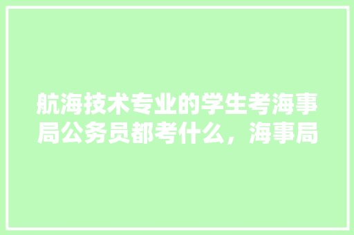 航海技术专业的学生考海事局公务员都考什么，海事局公务员考试题及答案