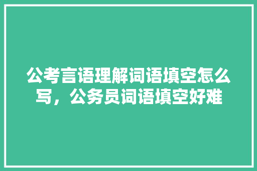 公考言语理解词语填空怎么写，公务员词语填空好难 建筑考试