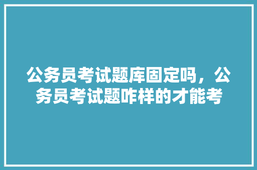 公务员考试题库固定吗，公务员考试题咋样的才能考 专业填报