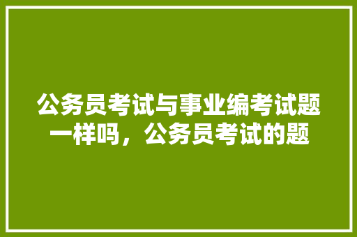 公务员考试与事业编考试题一样吗，公务员考试的题 教育科普